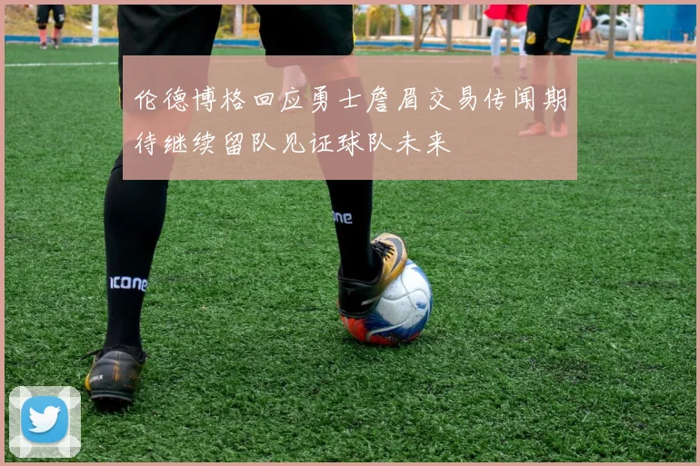 伦德博格回应勇士詹眉交易传闻期待继续留队见证球队未来