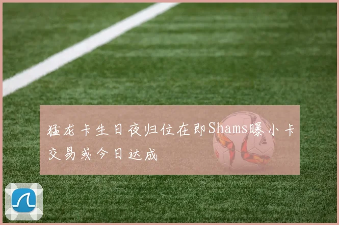 猛龙卡生日夜归位在即Shams曝小卡交易或今日达成