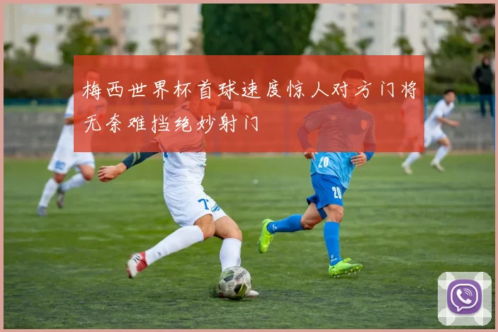 梅西世界杯首球速度惊人对方门将无奈难挡绝妙射门