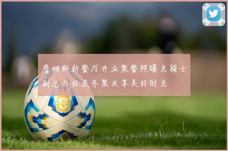 詹姆斯新餐厅开业聚餐照曝光骑士副总与好友齐聚共享美好时光