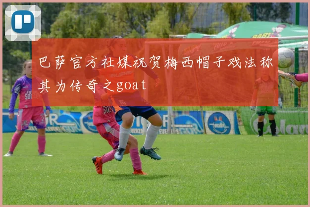 巴萨官方社媒祝贺梅西帽子戏法称其为传奇之goat
