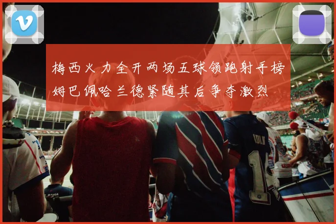 梅西火力全开两场五球领跑射手榜姆巴佩哈兰德紧随其后争夺激烈