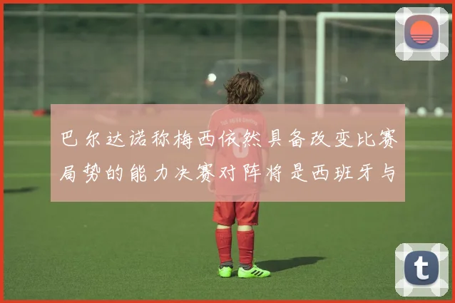 巴尔达诺称梅西依然具备改变比赛局势的能力决赛对阵将是西班牙与阿根廷