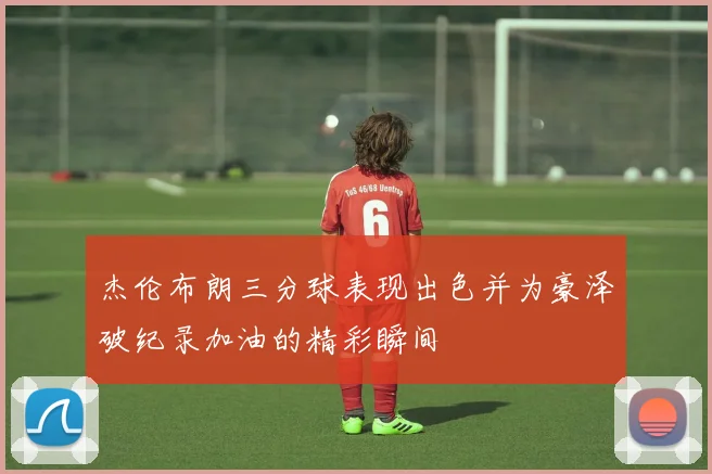 杰伦布朗三分球表现出色并为豪泽破纪录加油的精彩瞬间