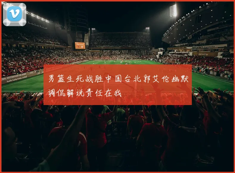 男篮生死战胜中国台北郭艾伦幽默调侃解说责任在我