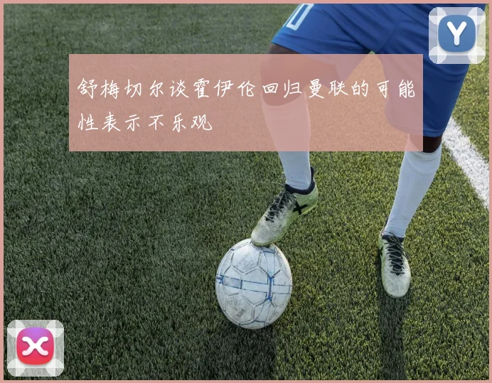 舒梅切尔谈霍伊伦回归曼联的可能性表示不乐观
