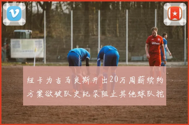 纽卡为吉马良斯开出20万周薪续约方案欲破队史纪录阻止其他球队挖角