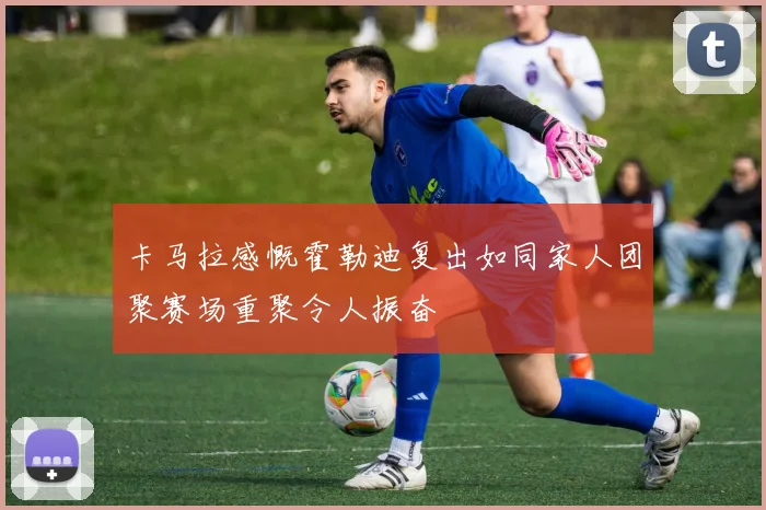 卡马拉感慨霍勒迪复出如同家人团聚赛场重聚令人振奋