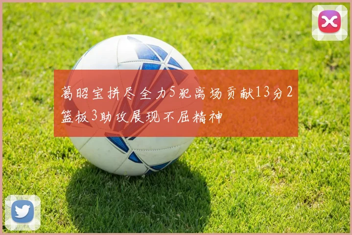 葛昭宝拼尽全力5犯离场贡献13分2篮板3助攻展现不屈精神