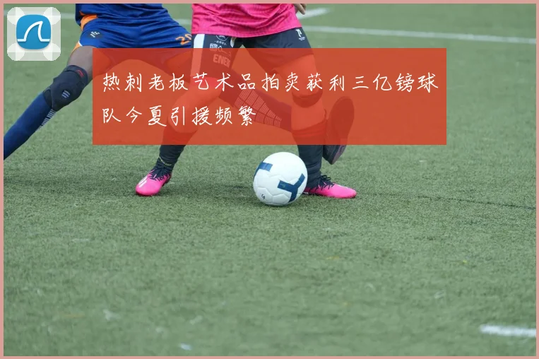 热刺老板艺术品拍卖获利三亿镑球队今夏引援频繁