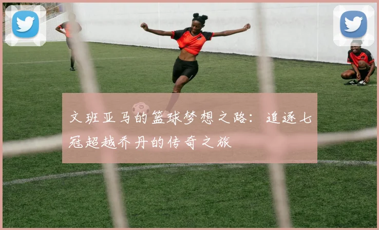 文班亚马的篮球梦想之路：追逐七冠超越乔丹的传奇之旅