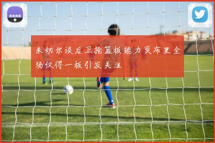 米切尔谈后卫抢篮板能力莫布里全场仅得一板引发关注