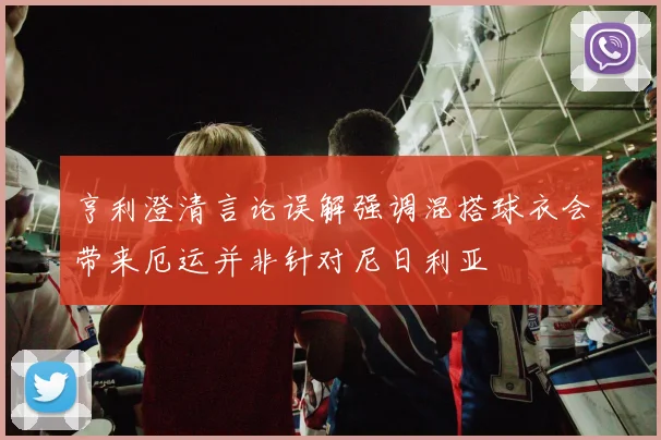 亨利澄清言论误解强调混搭球衣会带来厄运并非针对尼日利亚