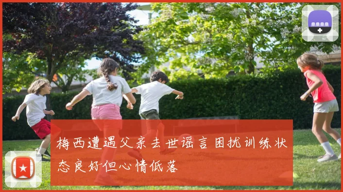 梅西遭遇父亲去世谣言困扰训练状态良好但心情低落