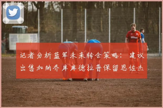 记者分析蓝军未来转会策略：建议出售加纳乔库库德拉普保留恩佐杰克逊