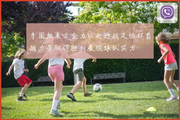 李国旭表示全力以赴迎战足协杯首战力争取得胜利展现球队实力